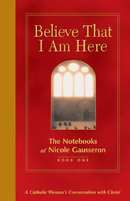 Believe That I Am Here: A Catholic Woman's Conversation with Christ (Notebooks of Nicole Gausseron)