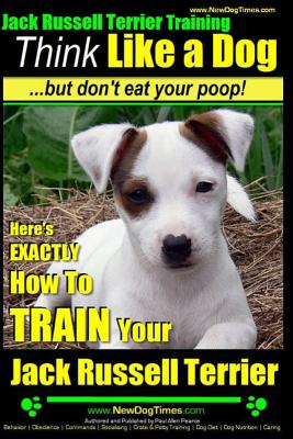 Jack Russell Terrier Training, Think Like a Dog, But Don't Eat your Poop!: Here's EXACTLY How To Train Your Jack Russell Terrier