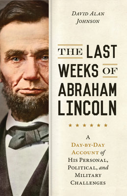 The Last Weeks of Abraham Lincoln: A Day-by-Day Account of His Personal, Political, and Military Challenges