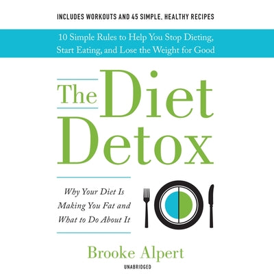 The Diet Detox: Why Your Diet Is Making You Fat and What to Do About It: 10 Simple Rules to Help You Stop Dieting, Start Eating, and Lose the Weight for Good